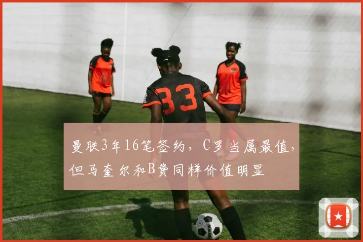 曼联3年16笔签约，C罗当属最值，但马奎尔和B费同样价值明显