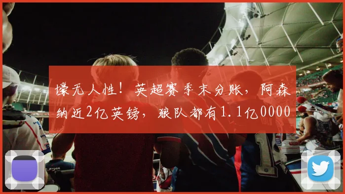 壕无人性！英超赛季末分账，阿森纳近2亿英镑，狼队都有1.1亿0000644