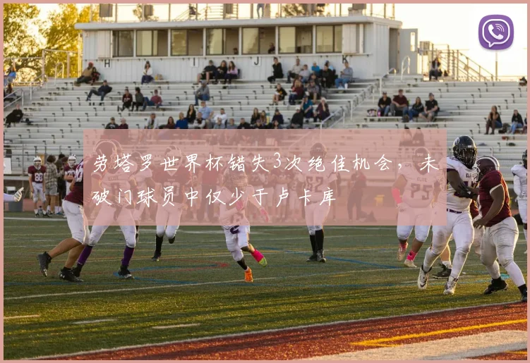 劳塔罗世界杯错失3次绝佳机会，未破门球员中仅少于卢卡库