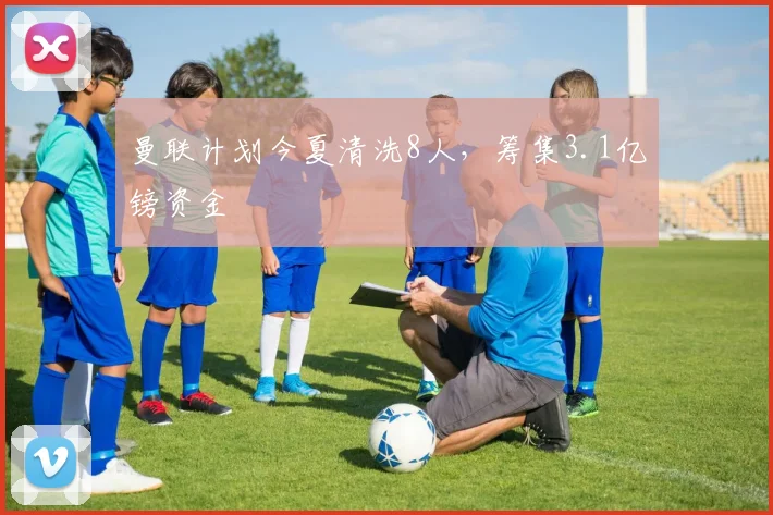 曼联计划今夏清洗8人，筹集3.1亿镑资金