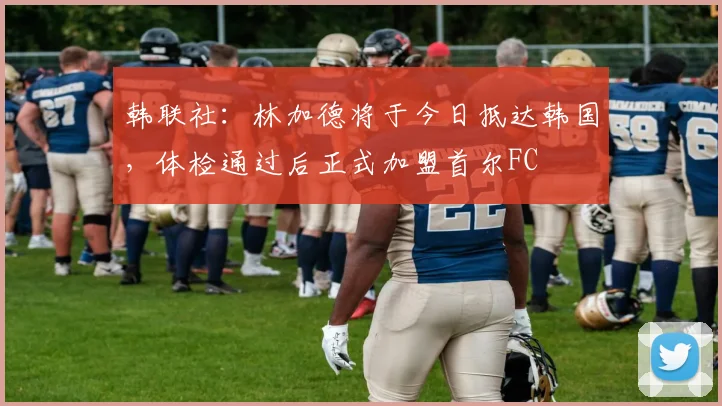 韩联社：林加德将于今日抵达韩国，体检通过后正式加盟首尔FC