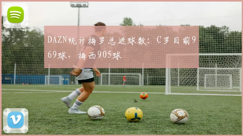 DAZN统计梅罗总进球数：C罗目前969球，梅西905球