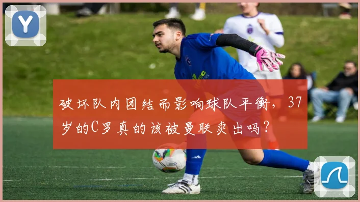 破坏队内团结而影响球队平衡，37岁的C罗真的该被曼联卖出吗？