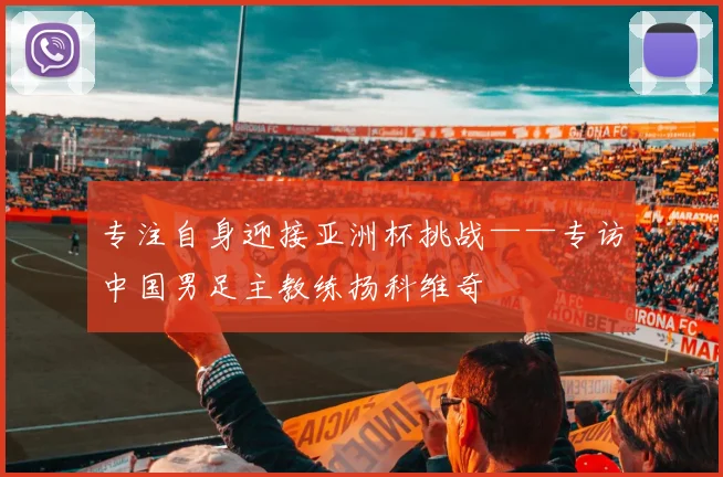 专注自身迎接亚洲杯挑战——专访中国男足主教练扬科维奇