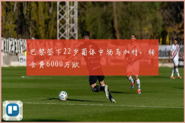 巴黎签下22岁葡体中场乌加特，转会费6000万欧
