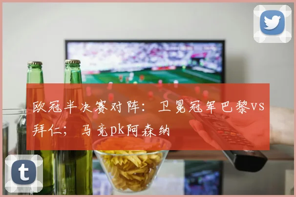 欧冠半决赛对阵：卫冕冠军巴黎vs拜仁；马竞pk阿森纳