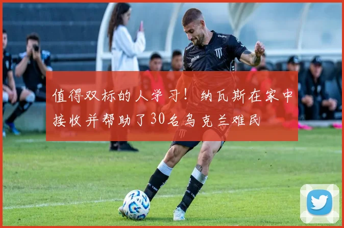 值得双标的人学习！纳瓦斯在家中接收并帮助了30名乌克兰难民