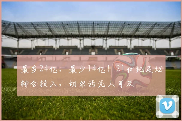 最多24亿，最少14亿！21世纪足坛转会投入，切尔西无人可及