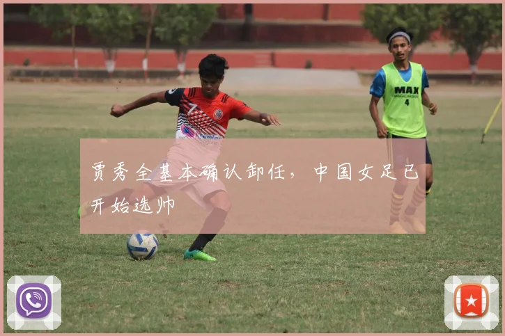 贾秀全基本确认卸任，中国女足已开始选帅