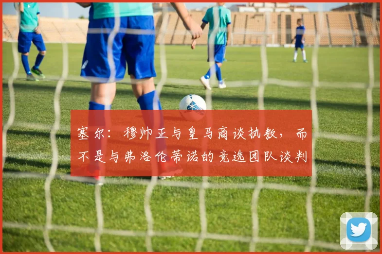 塞尔：穆帅正与皇马商谈执教，而不是与弗洛伦蒂诺的竞选团队谈判