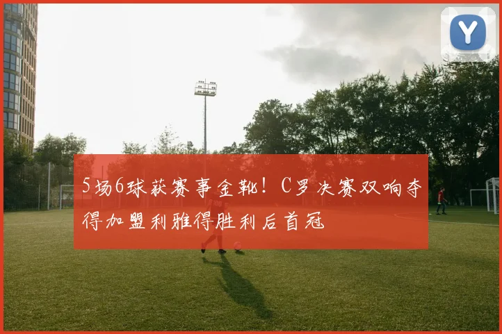 5场6球获赛事金靴！C罗决赛双响夺得加盟利雅得胜利后首冠