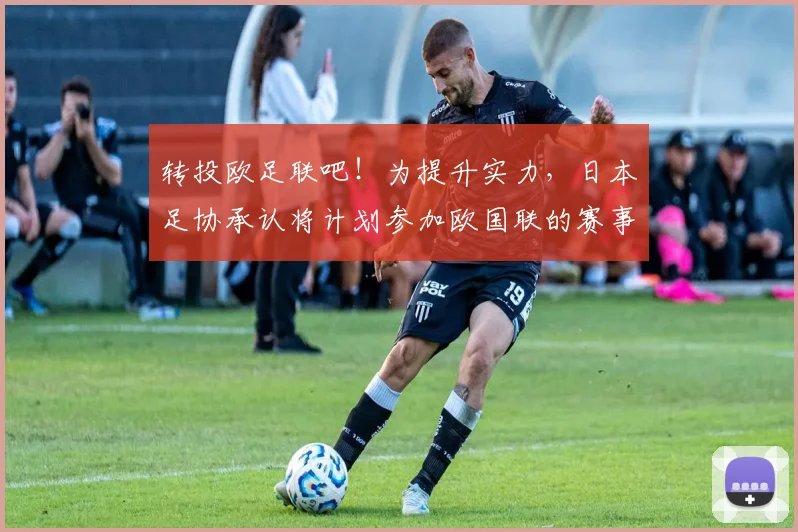 转投欧足联吧！为提升实力，日本足协承认将计划参加欧国联的赛事