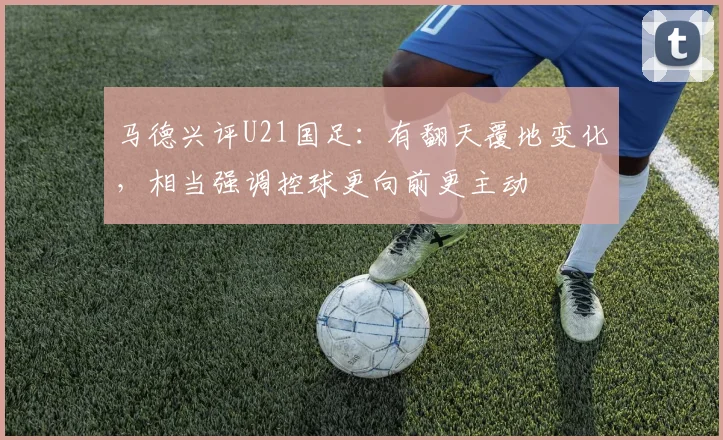 马德兴评U21国足：有翻天覆地变化，相当强调控球更向前更主动