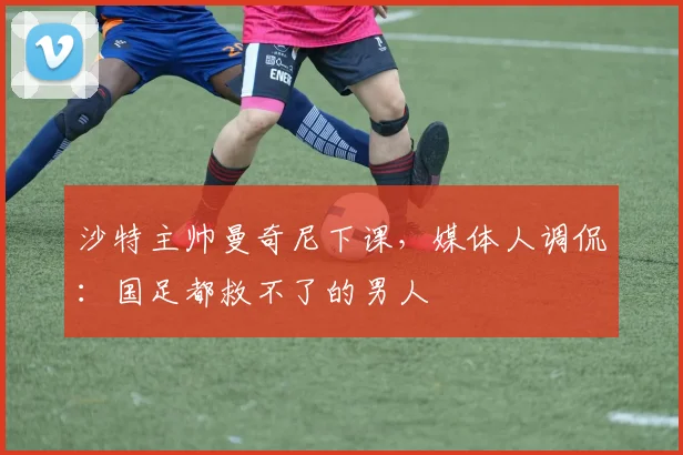 沙特主帅曼奇尼下课，媒体人调侃：国足都救不了的男人