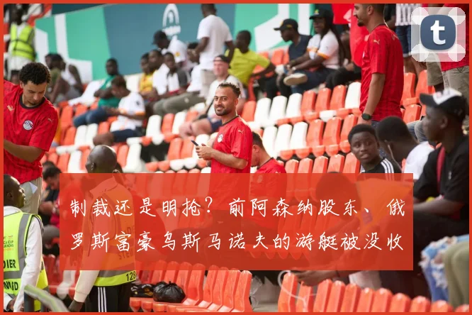 制裁还是明抢？前阿森纳股东、俄罗斯富豪乌斯马诺夫的游艇被没收