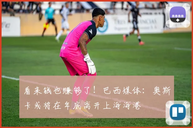 看来钱也赚够了！巴西媒体：奥斯卡或将在年底离开上海海港