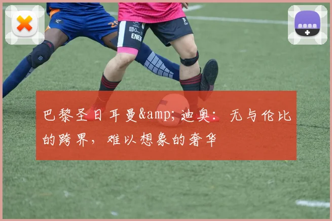 巴黎圣日耳曼&迪奥：无与伦比的跨界，难以想象的奢华