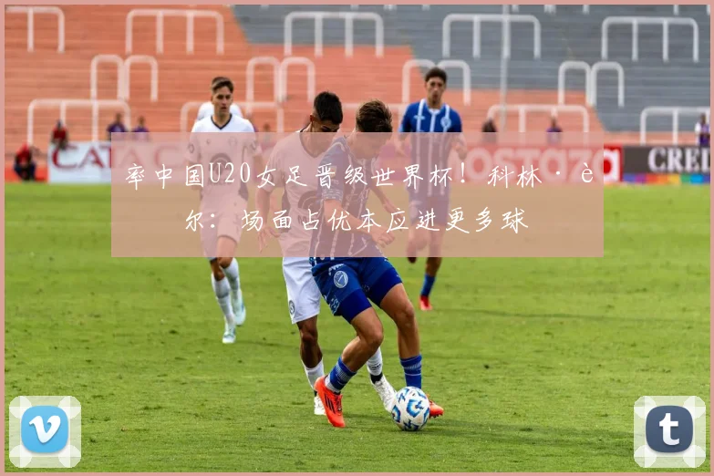 率中国U20女足晋级世界杯！科林·贝尔：场面占优本应进更多球