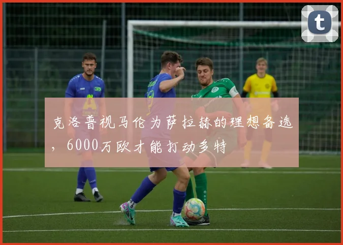 克洛普视马伦为萨拉赫的理想备选，6000万欧才能打动多特