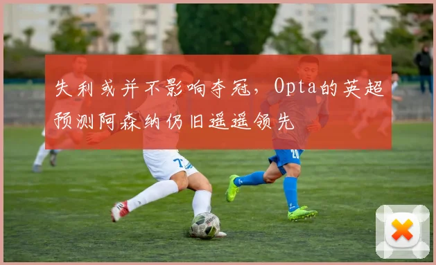 失利或并不影响夺冠，Opta的英超预测阿森纳仍旧遥遥领先