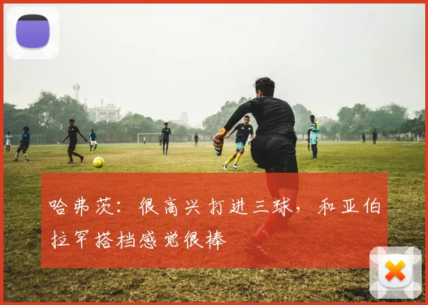 哈弗茨：很高兴打进三球，和亚伯拉罕搭档感觉很棒