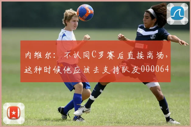 内维尔：不认同C罗赛后直接离场，这种时候他应该去支持队友0000644