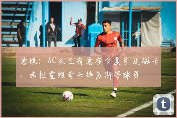 意媒：AC米兰有意在今夏引进磁卡，弗拉霍维奇和热苏斯等球员