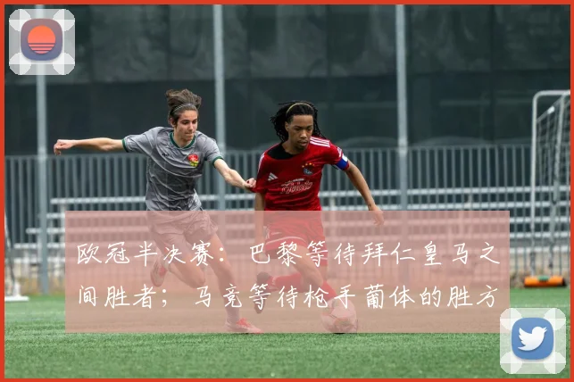 欧冠半决赛：巴黎等待拜仁皇马之间胜者；马竞等待枪手葡体的胜方