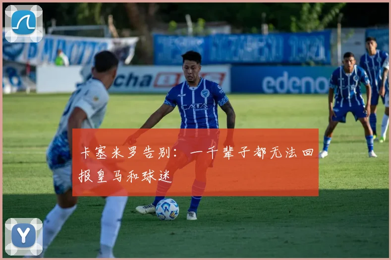 卡塞米罗告别：一千辈子都无法回报皇马和球迷