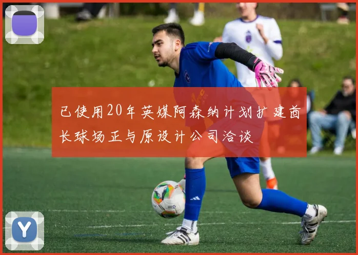 已使用20年英媒阿森纳计划扩建酋长球场正与原设计公司洽谈