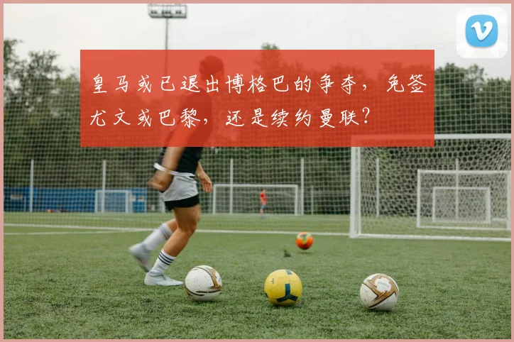 皇马或已退出博格巴的争夺，免签尤文或巴黎，还是续约曼联？