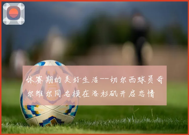 休赛期的美好生活--切尔西球员奇尔维尔同名模在洛杉矶开启恋情