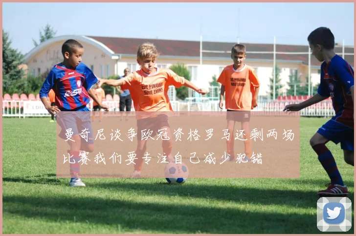 曼奇尼谈争欧冠资格罗马还剩两场比赛我们要专注自己减少犯错