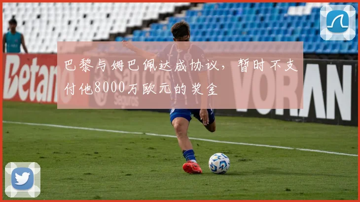 巴黎与姆巴佩达成协议，暂时不支付他8000万欧元的奖金