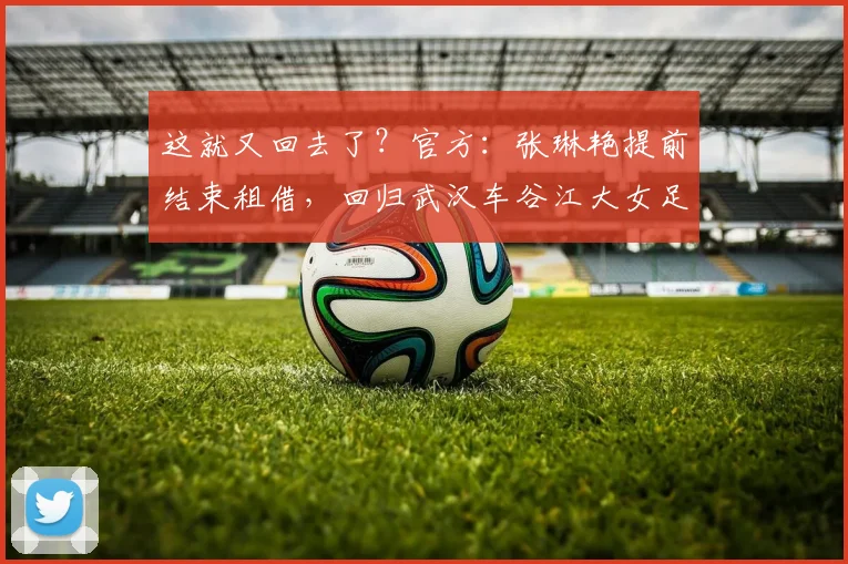 这就又回去了？官方：张琳艳提前结束租借，回归武汉车谷江大女足
