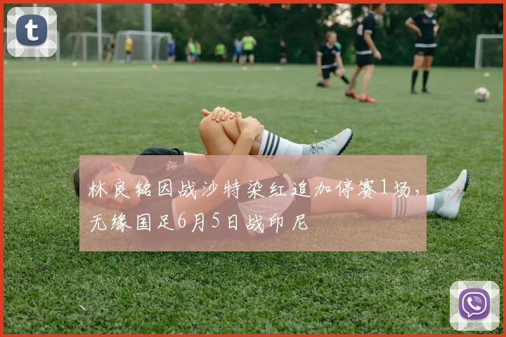 林良铭因战沙特染红追加停赛1场，无缘国足6月5日战印尼