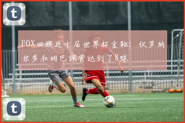 FOX回顾近十届世界杯金靴：仅罗纳尔多和姆巴佩曾达到了8球