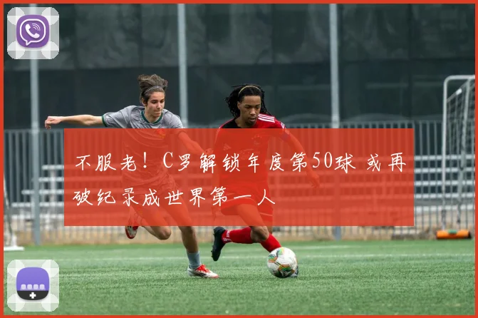 不服老！C罗解锁年度第50球 或再破纪录成世界第一人