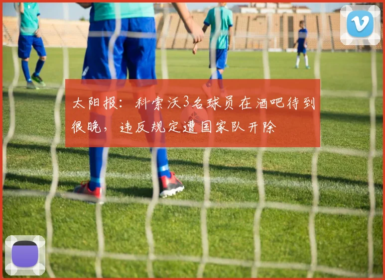 太阳报：科索沃3名球员在酒吧待到很晚，违反规定遭国家队开除