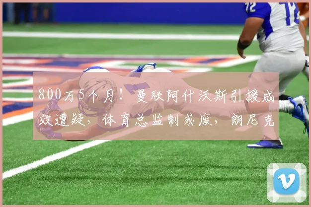 800万5个月！曼联阿什沃斯引援成效遭疑，体育总监制或废，朗尼克无望回归