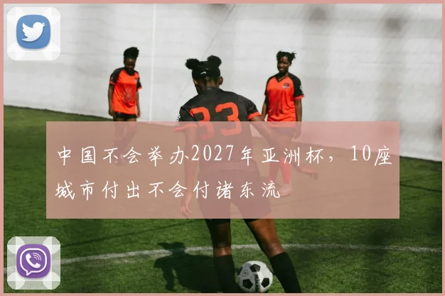 中国不会举办2027年亚洲杯，10座城市付出不会付诸东流