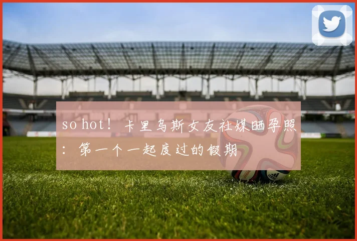 so hot！卡里乌斯女友社媒晒孕照：第一个一起度过的假期
