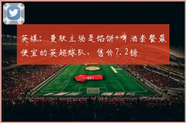 英媒：曼联主场是馅饼+啤酒套餐最便宜的英超球队，售价7.2镑