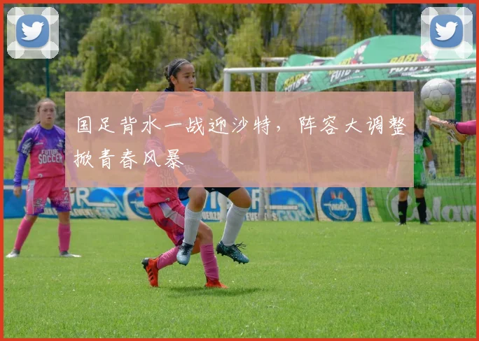 国足背水一战迎沙特，阵容大调整掀青春风暴