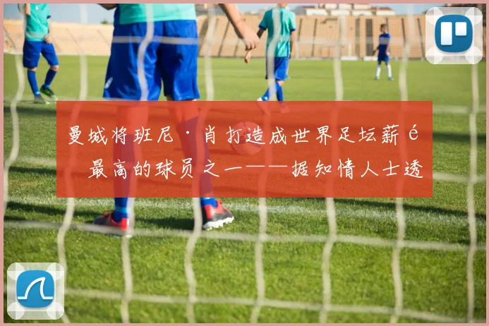 曼城将班尼·肖打造成世界足坛薪酬最高的球员之一——据知情人士透露