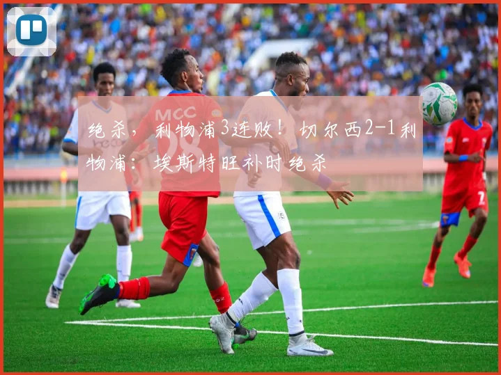绝杀，利物浦3连败！切尔西2-1利物浦：埃斯特旺补时绝杀
