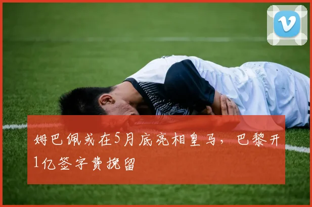 姆巴佩或在5月底亮相皇马，巴黎开1亿签字费挽留