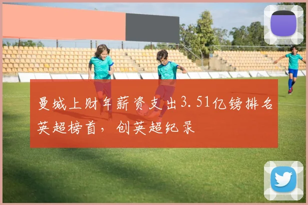 曼城上财年薪资支出3.51亿镑排名英超榜首，创英超纪录