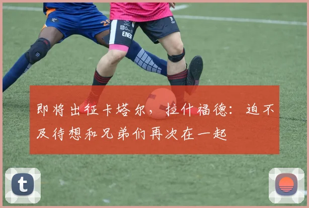 即将出征卡塔尔，拉什福德：迫不及待想和兄弟们再次在一起