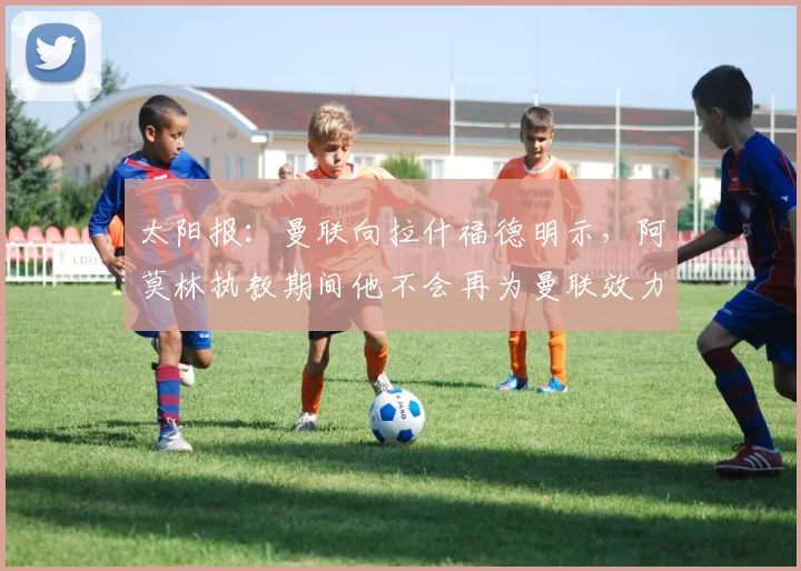太阳报：曼联向拉什福德明示，阿莫林执教期间他不会再为曼联效力